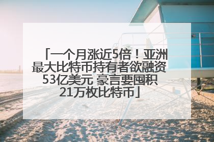 一个月涨近5倍！亚洲最大比特币持有者欲融资53亿美元 豪言要囤积21万枚比特币